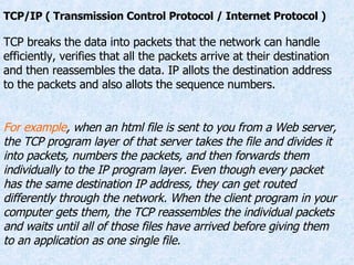TCP/IP ( Transmission Control Protocol / Internet Protocol ) TCP breaks the data into packets that the network can handle efficiently, verifies that all the packets arrive at their destination and then reassembles the data. IP allots the destination address to the packets and also allots the sequence numbers. For example , when an html file is sent to you from a Web server, the TCP program layer of that server takes the file and divides it into packets, numbers the packets, and then forwards them individually to the IP program layer. Even though every packet has the same destination IP address, they can get routed differently through the network. When the client program in your computer gets them, the TCP reassembles the individual packets and waits until all of those files have arrived before giving them to an application as one single file. 