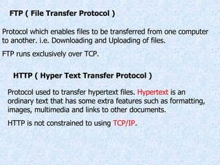 FTP ( File Transfer Protocol ) Protocol which enables files to be transferred from one computer to another. i.e. Downloading and Uploading of files. FTP runs exclusively over TCP. HTTP ( Hyper Text Transfer Protocol ) Protocol used to transfer hypertext files.  Hypertext  is an ordinary text that has some extra features such as formatting, images, multimedia and links to other documents. HTTP is not constrained to using  TCP/IP . 