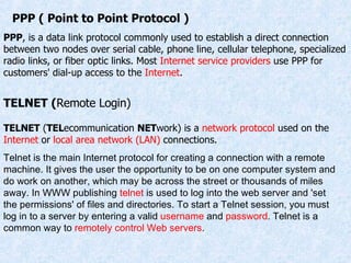 PPP ( Point to Point Protocol ) TELNET ( Remote Login) PPP , is a data link protocol commonly used to establish a direct connection between two nodes over serial cable, phone line, cellular telephone, specialized radio links, or fiber optic links. Most  Internet service providers  use PPP for customers' dial-up access to the  Internet . TELNET  ( TEL ecommunication  NET work) is a  network protocol  used on the  Internet  or  local area network (LAN)  connections.  Telnet is the main Internet protocol for creating a connection with a remote machine. It gives the user the opportunity to be on one computer system and do work on another, which may be across the street or thousands of miles away. In WWW publishing  telnet  is used to log into the web server and 'set the permissions' of files and directories. To start a Telnet session, you must log in to a server by entering a valid  username  and  password . Telnet is a common way to  remotely control   Web servers .  