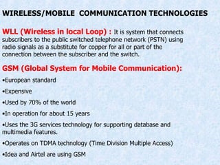 WIRELESS/MOBILE  COMMUNICATION TECHNOLOGIES WLL (Wireless in local Loop) :   It is system that connects subscribers to the public switched telephone network (PSTN) using radio signals as a substitute for copper for all or part of the connection between the subscriber and the switch. GSM (Global System for Mobile Communication): European standard Expensive Used by 70% of the world In operation for about 15 years Uses the 3G services technology for supporting database and multimedia features. Operates on TDMA technology (Time Division Multiple Access) Idea and Airtel are using GSM 