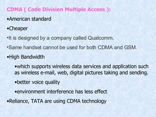 CDMA ( Code Division Multiple Access ): American standard Cheaper It is designed by a company called Qualcomm.  Same handset cannot be used for both CDMA and GSM.  High Bandwidth which supports wireless data services and application such as wireless e-mail, web, digital pictures taking and sending. better voice quality environment interference has less effect Reliance, TATA are using CDMA technology 