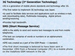 3G Technology (3 rd  Generation Technology) 3G is a generation of mobile phone standards and technology after 2G. The first nation to implement 3G technology was Japan. Is used to facilitate data services and applications such as wireless e-mail, web (downloading data), Multimedia messaging,  digital picture sending/receiving. Provides high bandwidth. SMS (Short Message Service) SMS is the ability to send and receive text messages to and from mobile telephones. The text can comprise of words or numbers or an alphanumeric combination. SMS was created as a part of the GSM Phase – 1 standard. The first short message is believed to have been sent in December 1992 from a Personal Computer (PC) to a mobile phone on the Vodafone GSM network in the UK. 