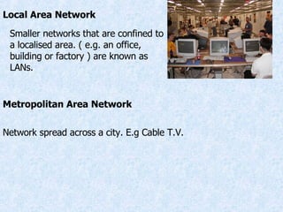 Local Area Network Smaller networks that are confined to a localised area. ( e.g. an office, building or factory ) are known as LANs. Metropolitan Area Network Network spread across a city. E.g Cable T.V. 
