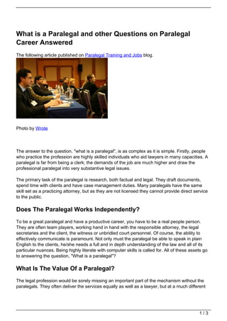 What is a Paralegal and other Questions on Paralegal
Career Answered
The following article published on Paralegal Training and Jobs blog.




Photo by Wrote




The answer to the question, "what is a paralegal", is as complex as it is simple. Firstly, people
who practice the profession are highly skilled individuals who aid lawyers in many capacities. A
paralegal is far from being a clerk; the demands of the job are much higher and draw the
professional paralegal into very substantive legal issues.

The primary task of the paralegal is research, both factual and legal. They draft documents,
spend time with clients and have case management duties. Many paralegals have the same
skill set as a practicing attorney, but as they are not licensed they cannot provide direct service
to the public.

Does The Paralegal Works Independently?
To be a great paralegal and have a productive career, you have to be a real people person.
They are often team players, working hand in hand with the responsible attorney, the legal
secretaries and the client, the witness or unbridled court personnel. Of course, the ability to
effectively communicate is paramount. Not only must the paralegal be able to speak in plain
English to the clients, he/she needs a full and in depth understanding of the law and all of its
particular nuances. Being highly literate with computer skills is called for. All of these assets go
to answering the question, "What is a paralegal"?

What Is The Value Of a Paralegal?
The legal profession would be sorely missing an important part of the mechanism without the
paralegals. They often deliver the services equally as well as a lawyer, but at a much different




                                                                                               1/3
 