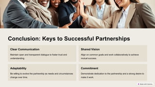 Conclusion: Keys to Successful Partnerships
Clear Communication
Maintain open and transparent dialogue to foster trust and
understanding.
Shared Vision
Align on common goals and work collaboratively to achieve
mutual success.
Adaptability
Be willing to evolve the partnership as needs and circumstances
change over time.
Commitment
Demonstrate dedication to the partnership and a strong desire to
make it work.
 
