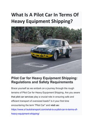 What Is A Pilot Car In Terms Of
Heavy Equipment Shipping?
Pilot Car for Heavy Equipment Shipping:
Regulations and Safety Requirements
Brace yourself as we embark on a journey through the rough
terrains of Pilot Car for Heavy Equipment Shipping. Are you aware
that pilot car services play a crucial role in ensuring safe and
efficient transport of oversized loads? Is it your first time
encountering the term "Pilot Car" and visit us:
https://www.a1autotransport.com/what-is-a-pilot-car-in-terms-of-
heavy-equipment-shipping/
 