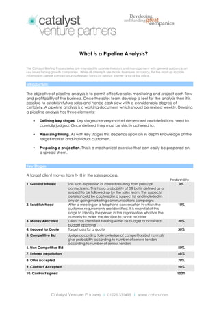 What is a Pipeline Analysis?
The Catalyst Briefing Papers series are intended to provide investors and management with general guidance on
key issues facing growth companies. While all attempts are made to ensure accuracy, for the most up to date
information please contact your authorised financial advisor, lawyer or local tax office.

Introduction
The objective of pipeline analysis is to permit effective sales monitoring and project cash flow
and profitability of the business. Once the sales team develop a feel for the analysis then it is
possible to establish future sales and hence cash slow with a considerable degree of
certainty. A pipeline analysis is a working document which should be revised weekly. Devising
a pipeline analysis has three elements:
•

Defining key stages. Key stages are very market dependent and definitions need to
carefully judged. Once defined they must be strictly adhered to.

•

Assessing timing. As with key stages this depends upon an in depth knowledge of the
target market and individual customers.

•

Preparing a projection. This is a mechanical exercise that can easily be prepared on
a spread sheet.

Key Stages
A target client moves from 1-10 in the sales process.
Probability
1. General Interest

2. Establish Need

3. Money Allocated
4. Request for Quote
5. Competitive Bid

This is an expression of interest resulting from press/ pr,
contacts etc. This has a probability of 0% but is defined as a
suspect to be followed up by the sales team. The suspects’
details should be captured in a suspect list and included in
any on going marketing communications campaigns
After a meeting or a telephone conversation in which the
customer requirements are identified. It is essential at this
stage to identify the person in the organisation who has the
authority to make the decision to place an order
Client has identified funding within his budget or obtained
budget approval
Target asks for a quote

0%

10%

20%
30%

Judge according to knowledge of competitors but normally
give probability according to number of serious tenders
according to number of serious tenders

6. Non Competitive Bid

50%

7. Entered negotiation

60%

8. Offer accepted

70%

9. Contract Accepted

90%

10. Contract signed

100%

Catalyst Venture Partners I 01225 331498 I www.catvp.com

 