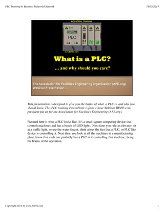 PLC Training by Business Industrial Network 11/02/2014 
1 
This presentation is designed to give you the basics of what a PLC is, and why you 
should know. This PLC training PowerPoint is from 1 hour Webinar BIN95.com 
president put on for the Association for Facilities Engineering (AFE.org). 
Pictured here is what a PLC looks like. It’s a small square computing device that 
controls machines and has a bunch of LED lights. Next time you ride an elevator, sit 
at a traffic light, or use the water faucet, think about the fact that a PLC, or PLC like 
device is controlling it. Next time you look at all the machines in a manufacturing 
plant, know that each one probably has a PLC in it controlling that machine, being 
the brains of the operation. 
Copyright 2014 by www.bin95.com 
 