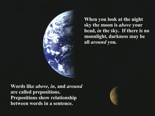 When you look at the night sky the moon is  above  your head,  in  the sky.  If there is no moonlight, darkness may be all  around  you. Words like  above ,  in , and  around  are called prepositions.  Prepositions show relationship between words in a sentence. 