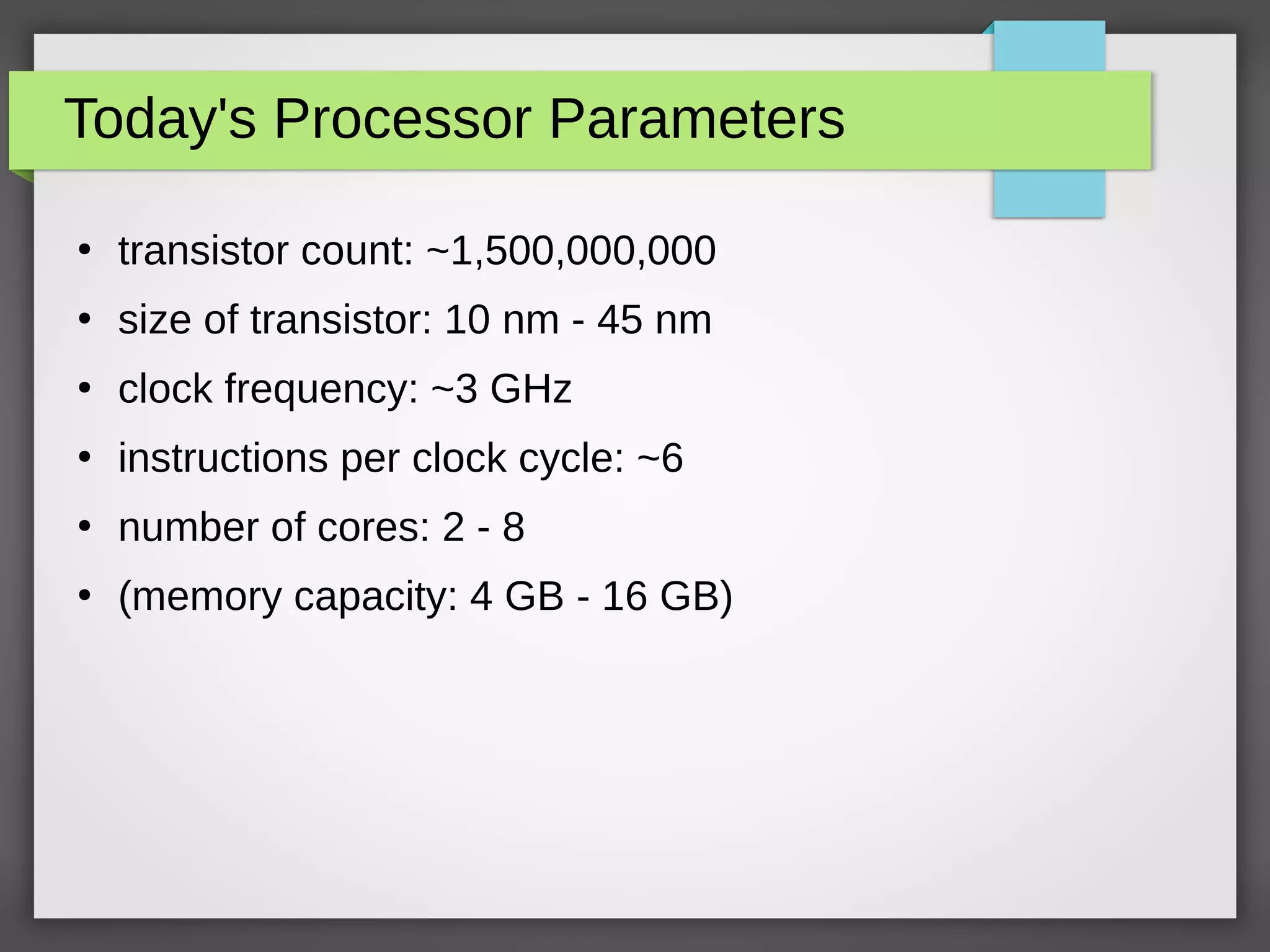 Today's Processor Parameters
●
transistor count: ~1,500,000,000
●
size of transistor: 10 nm - 45 nm
●
clock frequency: ~3 GHz
●
instructions per clock cycle: ~6
●
number of cores: 2 - 8
●
(memory capacity: 4 GB - 16 GB)
 