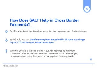 https://salt.pe/
5
SALT is a neobank that is making cross-border payments easy for businesses.
With SALT, you can transfer money from abroad within 24 hours at a charge
of just 1.75% of the total transaction amount.
Whether you are a startup or an SME, SALT requires no minimum
transaction amount to use its services. There are no hidden charges,
no annual subscription fees, and no markup fees for using SALT.
How Does SALT Help in Cross Border
Payments?
 