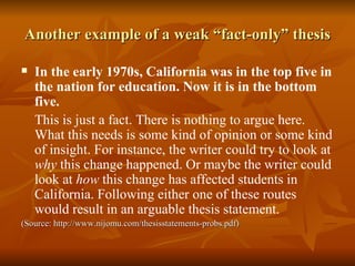 Another example of a weak “fact-only” thesis In the early 1970s, California was in the top five in the nation for education. Now it is in the bottom five. This is just a fact. There is nothing to argue here. What this needs is some kind of opinion or some kind of insight. For instance, the writer could try to look at  why  this change happened. Or maybe the writer could look at  how  this change has affected students in California. Following either one of these routes would result in an arguable thesis statement. (Source: http://www.nijomu.com/thesisstatements-probs.pdf) 