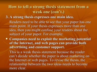 How to tell a strong thesis statement from a weak one (con’t.) 3. A strong thesis expresses one main idea. Readers need to be able to see that your paper has one main point. If your thesis expresses more than one idea, then you might confuse your readers about the subject of your paper. For example: Companies need to exploit the marketing potential of the Internet, and web pages can provide both advertising and customer support. This is a weak thesis statement because the reader can’t decide whether the paper is about marketing on the Internet or web pages. To revise the thesis, the relationship between the two ideas needs to become more clear.  