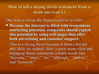 How to tell a strong thesis statement from a weak one (con’t.) One way to revise the thesis would be to write: Because the Internet is filled with tremendous marketing potential, companies should exploit this potential by using web pages that offer both advertising and customer support. This is a strong thesis because it shows that the two ideas are related. Hint: a great many clear and engaging thesis statements contain words like “because,” “since,” “so,” “although,” “unless,” and “however.” 
