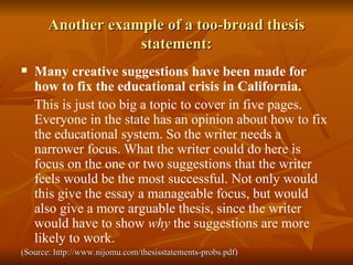Another example of a too-broad thesis statement: Many creative suggestions have been made for how to fix the educational crisis in California. This is just too big a topic to cover in five pages. Everyone in the state has an opinion about how to fix the educational system. So the writer needs a narrower focus. What the writer could do here is focus on the one or two suggestions that the writer feels would be the most successful. Not only would this give the essay a manageable focus, but would also give a more arguable thesis, since the writer would have to show  why  the suggestions are more likely to work. (Source: http://www.nijomu.com/thesisstatements-probs.pdf) 
