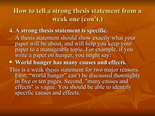How to tell a strong thesis statement from a weak one (con’t.) 4. A strong thesis statement is specific. A thesis statement should show exactly what your paper will be about, and will help you keep your paper to a manageable topic. For example, if you write a paper on hunger, you might say: World hunger has many causes and effects. This is a weak thesis statement for two major reasons. First, “world hunger” can’t be discussed thoroughly in five or ten pages. Second, "many causes and effects" is vague. You should be able to identify specific causes and effects.  