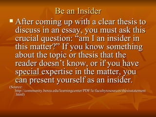 Be an Insider After coming up with a clear thesis to discuss in an essay, you must ask this crucial question: “am I an insider in this matter?” If you know something about the topic or thesis that the reader doesn’t know, or if you have special expertise in the matter, you can present yourself as an insider. (Source: http://community.berea.edu/learningcenter/PDF/lc/facultyresources/thesisstatement.html) 