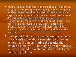 Figure out and establish your special qualifications as an expert. For example, the student who writes about tourists doesn’t need to be a world traveler to be an expert about her topic. She does need to know a good deal about being bored at a tourist attraction. Concentrating on tourists as the point of interest, she can—if she has been to a few tourist attractions—discuss the tourists she observed there, and show what makes them interesting to her (and thus to the reader). It’s a point that can’t be emphasized too much: if you can’t write about something you’re an expert on, if you can’t give the reader the insider’s view, you’ll be staying on the surface and you’ll wind up with a rehash of what you both already know. 