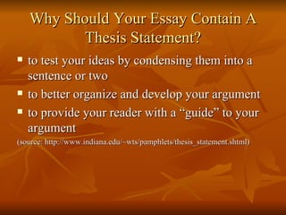 Why Should Your Essay Contain A Thesis Statement? to test your ideas by condensing them into a sentence or two  to better organize and develop your argument  to provide your reader with a “guide” to your argument  (source: http://www.indiana.edu/~wts/pamphlets/thesis_statement.shtml) 