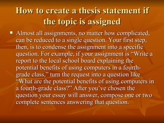 How to create a thesis statement if the topic is assigned Almost all assignments, no matter how complicated, can be reduced to a single question. Your first step, then, is to condense the assignment into a specific question. For example, if your assignment is “Write a report to the local school board explaining the potential benefits of using computers in a fourth-grade class,” turn the request into a question like “What are the potential benefits of using computers in a fourth-grade class?” After you’ve chosen the question your essay will answer, compose one or two complete sentences answering that question. 