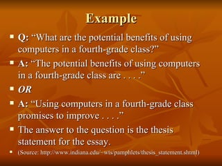 Example Q:  “What are the potential benefits of using computers in a fourth-grade class?” A:  “The potential benefits of using computers in a fourth-grade class are . . . .” OR A:  “Using computers in a fourth-grade class promises to improve . . . .” The answer to the question is the thesis statement for the essay. (Source: http://www.indiana.edu/~wts/pamphlets/thesis_statement.shtml) 