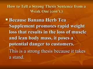 How to Tell a Strong Thesis Sentence from a Weak One (con’t.) Because Banana Herb Tea Supplement promotes rapid weight loss that results in the loss of muscle and lean body mass, it poses a potential danger to customers. This is a strong thesis because it takes a stand. 