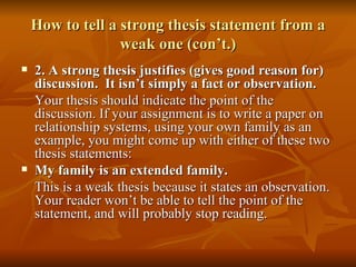 How to tell a strong thesis statement from a weak one (con’t.) 2. A strong thesis justifies (gives good reason for) discussion.  It isn’t simply a fact or observation. Your thesis should indicate the point of the discussion. If your assignment is to write a paper on relationship systems, using your own family as an example, you might come up with either of these two thesis statements: My family is an extended family. This is a weak thesis because it states an observation. Your reader won’t be able to tell the point of the statement, and will probably stop reading. 