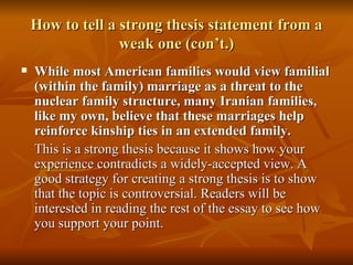 How to tell a strong thesis statement from a weak one (con’t.) While most American families would view familial (within the family) marriage as a threat to the nuclear family structure, many Iranian families, like my own, believe that these marriages help reinforce kinship ties in an extended family. This is a strong thesis because it shows how your experience contradicts a widely-accepted view. A good strategy for creating a strong thesis is to show that the topic is controversial. Readers will be interested in reading the rest of the essay to see how you support your point. 
