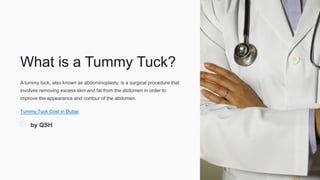 What is a Tummy Tuck?
A tummy tuck, also known as abdominoplasty, is a surgical procedure that
involves removing excess skin and fat from the abdomen in order to
improve the appearance and contour of the abdomen.
Tummy Tuck Cost in Dubai
by QSH
 