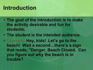 Introduction The goal of the introduction is to make the activity desirable and fun for students.  The student is the intended audience. Example:  Hey, kids!  Let’s go to the beach!  Wait a second…there’s a sign that reads, “Danger, Beach Closed.  Can you figure out why the beach is in trouble? 