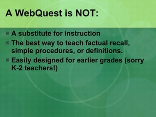 A WebQuest is NOT: A substitute for instruction The best way to teach factual recall, simple procedures, or definitions.  Easily designed for earlier grades (sorry K-2 teachers!) 