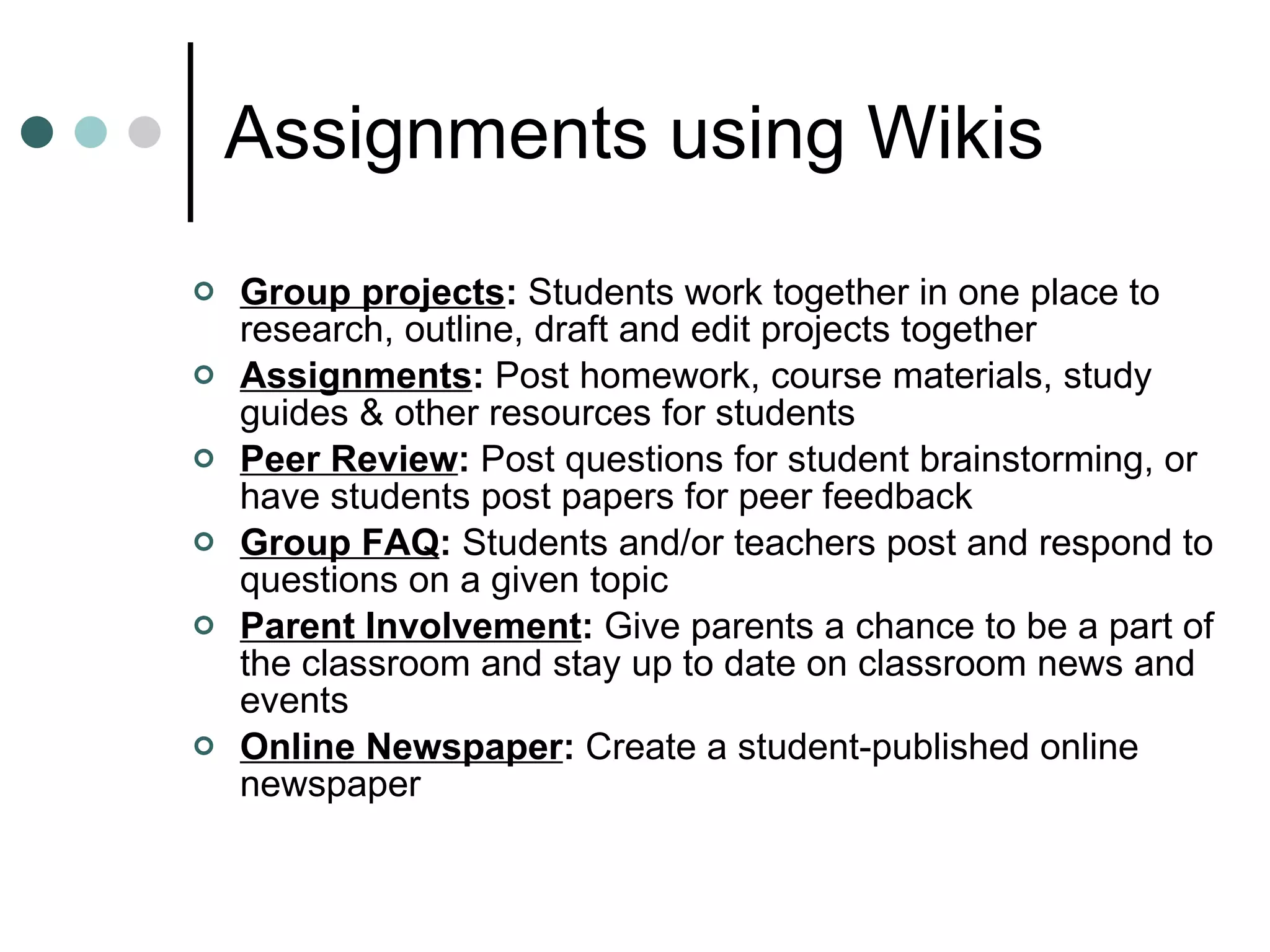 Assignments using Wikis Group projects :  Students work together in one place to research, outline, draft and edit projects together Assignments :  Post homework, course materials, study guides & other resources for students Peer Review :  Post questions for student brainstorming, or have students post papers for peer feedback Group FAQ :  Students and/or teachers post and respond to questions on a given topic Parent Involvement :  Give parents a chance to be a part of the classroom and stay up to date on classroom news and events Online Newspaper :  Create a student-published online newspaper 