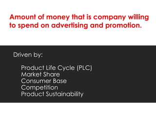 Amount of money that is company willing
to spend on advertising and promotion.



 Driven by:

   Product Life Cycle (PLC)
   Market Share
   Consumer Base
   Competition
   Product Sustainability
 