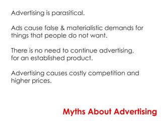 Advertising is parasitical.

Ads cause false & materialistic demands for
things that people do not want.

There is no need to continue advertising,
for an established product.

Advertising causes costly competition and
higher prices.




                  Myths About Advertising
 