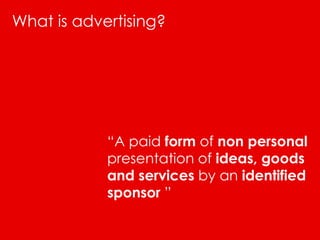What is advertising?




            “A paid form of non personal
            presentation of ideas, goods
            and services by an identified
            sponsor ”
 