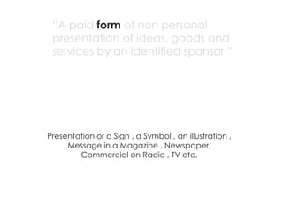 “A paid form of non personal
 presentation of ideas, goods and
 services by an identified sponsor ”




Presentation or a Sign , a Symbol , an illustration ,
     Message in a Magazine , Newspaper,
        Commercial on Radio , TV etc.
 