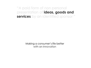 “A paid form of non personal
presentation of ideas, goods and
services by an identified sponsor ”




     Making a consumer’s life better
          with an Innovation
 