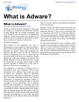 March 16th, 2013                                                                Published by: Anonymous Ip Address HQ




What is Adware?
                                                          How To Prevent Adware from Being Downloaded
What is Adware?                                           To Your Computer:
Source: http://ipaddresshq.com/what-is-adware/
                                                          Internet security provides several tools that are
Adware is software that is designed to play, pop          there for us to use. The manual scan feature is
up, display, or download automatically. Adware            important because it will scan an individual file
is often linked with ad revenue campaigns. The            or component and check for malicious software,
more technical name for adware is ad supporting           virus, adware and spyware. Adware is almost always
software, which means that the production of              associated with email so be careful when you open
adware is driven by another persons desire to profit      your email, and think twice about downloading
from your Internet, email, or web search.                 programs that are free.
Is Adware Dangerous?                                      To add extra protection to your computer make
Most adware is not dangerous, but what is                 sure that your computer’s security software detects
downloaded to your computer is rarely just adware.        adware as well as malware. Prevention is a good
This is because advertisers will often attach other       first step, but having a strong back up is a better
programs to adware. Those other programs are              plan of action. Comodo Internet Security is a good
spyware, and that is part of why the concept of           program that securely protects your computer from
adware is dangerous. It is not so much that the           the dangers of the Internet.
pop ad is going to destroy your computer, though
adware can make your computer run slower. The
ethical dilemma is that an advertiser has crossed
an ethical line by creating adware that is really
spyware. Spyware is malicious it is also akin to
malware which can be very dangerous.
The definition of malware is software that is
downloaded onto your computer without your
permission. It is software that steals your data
or harms your computer. When an advertiser
creates adware with spyware attached to it so that
they can gather information about your Internet
experiences, it becomes an unethical venture. It
does not matter if the information that is collected
is benign or if it is critical data. If it is collected
without your permission, it is stealing. One form
of stealing can easily lead to more corruption and
crimes that are serious. Identity theft is just another
form of Internet crime that has made it into the
physical world. So despite that fact that adware itself
is usually not dangerous it is very much associated
with other forms of malware that can be extremely
dangerous.
 
