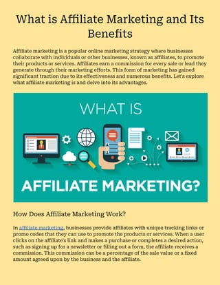 What is Affiliate Marketing and Its
Benefits
Affiliate marketing is a popular online marketing strategy where businesses
collaborate with individuals or other businesses, known as affiliates, to promote
their products or services. Affiliates earn a commission for every sale or lead they
generate through their marketing efforts. This form of marketing has gained
significant traction due to its effectiveness and numerous benefits. Let's explore
what affiliate marketing is and delve into its advantages.
How Does Affiliate Marketing Work?
In affiliate marketing, businesses provide affiliates with unique tracking links or
promo codes that they can use to promote the products or services. When a user
clicks on the affiliate's link and makes a purchase or completes a desired action,
such as signing up for a newsletter or filling out a form, the affiliate receives a
commission. This commission can be a percentage of the sale value or a fixed
amount agreed upon by the business and the affiliate.
 