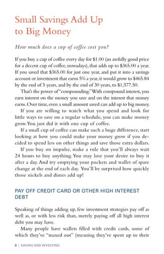 Small Savings Add Up
to Big Money
How much does a cup of coffee cost you?

If you buy a cup of coffee every day for $1.00 (an awfully good price
for a decent cup of coffee, nowadays), that adds up to $365.00 a year.
If you saved that $365.00 for just one year, and put it into a savings
account or investment that earns 5% a year, it would grow to $465.84
by the end of 5 years, and by the end of 30 years, to $1,577.50.
    That’s the power of “compounding.”With compound interest, you
earn interest on the money you save and on the interest that money
earns. Over time, even a small amount saved can add up to big money.
    If you are willing to watch what you spend and look for
little ways to save on a regular schedule, you can make money
grow. You just did it with one cup of coffee.
    If a small cup of coffee can make such a huge difference, start
looking at how you could make your money grow if you de-
cided to spend less on other things and save those extra dollars.
    If you buy on impulse, make a rule that you’ll always wait
24 hours to buy anything. You may lose your desire to buy it
after a day. And try emptying your pockets and wallet of spare
change at the end of each day. You’ll be surprised how quickly
those nickels and dimes add up!


PAY OFF CREDIT CARD OR OTHER HIGH INTEREST
DEBT

Speaking of things adding up, few investment strategies pay off as
well as, or with less risk than, merely paying off all high interest
debt you may have.
  Many people have wallets filled with credit cards, some of
which they’ve “maxed out” (meaning they’ve spent up to their
8 | SAVING AND INVESTING
 