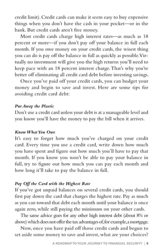 credit limit). Credit cards can make it seem easy to buy expensive
things when you don’t have the cash in your pocket—or in the
bank. But credit cards aren’t free money.
   Most credit cards charge high interest rates—as much as 18
percent or more—if you don’t pay off your balance in full each
month. If you owe money on your credit cards, the wisest thing
you can do is pay off the balance in full as quickly as possible.Vir-
tually no investment will give you the high returns you’ll need to
keep pace with an 18 percent interest charge. That’s why you’re
better off eliminating all credit card debt before investing savings.
   Once you’ve paid off your credit cards, you can budget your
money and begin to save and invest. Here are some tips for
avoiding credit card debt:

Put Away the Plastic
D
 on’t use a credit card unless your debt is at a manageable level and
you know you’ll have the money to pay the bill when it arrives.

Know What You Owe
I
 t’s easy to forget how much you’ve charged on your credit
card. Every time you use a credit card, write down how much
you have spent and figure out how much you’ll have to pay that
month. If you know you won’t be able to pay your balance in
full, try to figure out how much you can pay each month and
how long it’ll take to pay the balance in full.

Pay Off the Card with the Highest Rate
I
 f you’ve got unpaid balances on several credit cards, you should
first pay down the card that charges the highest rate. Pay as much
as you can toward that debt each month until your balance is once
again zero, while still paying the minimum on your other cards.
    The same advice goes for any other high interest debt (about 8% or
above) which does not offer the tax advantages of, for example, a mortgage.
    Now, once you have paid off those credit cards and begun to
set aside some money to save and invest, what are your choices?
                     A ROADMAP TO YOUR JOURNEY TO FINANCIAL SECURITY | 9
 