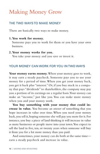 Making Money Grow
THE TWO WAYS TO MAKE MONEY

There are basically two ways to make money.

1.	You work for money.
	 Someone pays you to work for them or you have your own
   business.
2.	Your money works for you.
	 You take your money and you save or invest it.


YOUR MONEY CAN WORK FOR YOU IN TWO WAYS

Your money earns money. When your money goes to work,
it may earn a steady paycheck. Someone pays you to use your
money for a period of time. When you get your money back,
you get it back plus “interest.” Or, if you buy stock in a compa-
ny that pays “dividends” to shareholders, the company may pay
you a portion of its earnings on a regular basis.Your money can
make an “income,” just like you. You can make more money
when you and your money work.
    You buy something with your money that could in-
crease in value. You become an owner of something that you
hope increases in value over time. When you need your money
back, you sell it, hoping someone else will pay you more for it. For
instance, you buy a piece of land thinking it will increase in value
as more businesses or people move into your town.You expect to
sell the land in five, ten, or twenty years when someone will buy
it from you for a lot more money than you paid.
    And sometimes, your money can do both at the same time—
earn a steady paycheck and increase in value.

10 | SAVING AND INVESTING
 