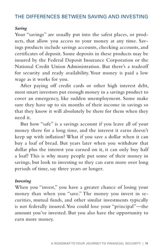 THE DIFFERENCES BETWEEN SAVING AND INVESTING

Saving
Your “savings” are usually put into the safest places, or prod-
ucts, that allow you access to your money at any time. Sav-
ings products include savings accounts, checking accounts, and
certificates of deposit. Some deposits in these products may be
insured by the Federal Deposit ­ nsurance Corporation or the
                                 I
National Credit Union Administration. But there’s a tradeoff
for security and ready availability. Your money is paid a low
wage as it works for you.
   After paying off credit cards or other high interest debt,
most smart investors put enough money in a savings product to
cover an emergency, like sudden unemployment. Some make
sure they have up to six months of their income in savings so
that they know it will absolutely be there for them when they
need it.
   But how “safe” is a savings account if you leave all of your
money there for a long time, and the interest it earns doesn’t
keep up with inflation? What if you save a dollar when it can
buy a loaf of bread. But years later when you withdraw that
dollar plus the interest you earned on it, it can only buy half
a loaf? This is why many people put some of their money in
savings, but look to investing so they can earn more over long
periods of time, say three years or longer.

Investing
When you “invest,” you have a greater chance of losing your
money than when you “save.” The money you invest in se-
curities, mutual funds, and other similar investments typically
is not federally insured. You could lose your “principal”—the
amount you’ve invested. But you also have the opportunity to
earn more money.



                 A ROADMAP TO YOUR JOURNEY TO FINANCIAL SECURITY | 11
 