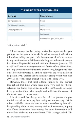 THE BASIC TYPES OF PRODUCTS

Savings                            Investments

Savings accounts                   Bonds

Certificates of deposit            Stocks

Checking accounts                  Mutual funds

                                   Real estate

                                   Commodities (gold, silver, etc.)



What about risk?

    All investments involve taking on risk. It’s important that you
go into any investment in stocks, bonds or mutual funds with a
full understanding that you could lose some or all of your money
in any one investment.While over the long term the stock market
has historically provided around 10% annual returns (closer to 6%
or 7% “real” returns when you subtract for the effects of inflation),
the long term does sometimes take a rather long, long time to play
out. Those who invested all of their money in the stock market at
its peak in 1929 (before the stock market crash) would wait over
20 years to see the stock market return to the same level.
    However, those that kept adding money to the market
throughout that time would have done very well for them-
selves, as the lower cost of stocks in the 1930s made for some
hefty gains for those who bought and held over the course of
the next twenty years or more.
    It is often said that the greater the risk, the greater the po-
tential reward in investing, but taking on unnecessary risk is
often avoidable. Investors best protect themselves against risk
by spreading their money among various investments, hoping
that if one investment loses money, the other investments will
more than make up for those losses. This strategy, called “di-
12 | SAVING AND INVESTING
 