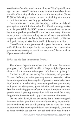 versification,” can be neatly summed up as, “Don’t put all your
eggs in one basket.” Investors also protect themselves from
the risk of investing all their money at the wrong time (think
1929) by following a consistent pattern of adding new money
to their investments over long periods of time.
    Once you’ve saved money for investing, consider carefully all
your options and think about what diversification strategy makes
sense for you. While the SEC cannot recommend any particular
investment product, you should know that a vast array of invest-
ment products exists—including stocks and stock mutual funds,
corporate and municipal bonds, bond mutual funds, certificates
of deposit, money market funds, and U.S. Treasury securities.
    Diversification can’t guarantee that your investments won’t
suffer if the market drops. But it can improve the chances that
you won’t lose money, or that if you do, it won’t be as much as
if you weren’t diversified.

What are the best investments for me?

   The answer depends on when you will need the money,
your goals, and if you will be able to sleep at night if you pur-
chase a risky investment where you could lose your principal.
   For instance, if you are saving for retirement, and you have
35 years before you retire, you may want to consider riskier
investment products, knowing that if you stick to only the “sav-
ings” products or to less risky investment products, your money
will grow too slowly—or, given inflation and taxes, you may
lose the purchasing power of your money. A frequent mistake
people make is putting money they will not need for a very
long time in investments that pay a low amount of interest.
   On the other hand, if you are saving for a short-term goal,
five years or less, you don’t want to choose risky investments,
because when it’s time to sell, you may have to take a loss. Since
investments often move up and down in value rapidly, you want
to make sure that you can wait and sell at the best possible time.
                 A ROADMAP TO YOUR JOURNEY TO FINANCIAL SECURITY | 13
 