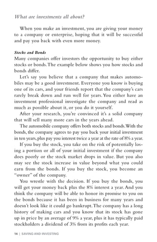 What are investments all about?

   When you make an investment, you are giving your money
to a company or enterprise, hoping that it will be successful
and pay you back with even more money.

Stocks and Bonds
Many companies offer investors the opportunity to buy either
stocks or bonds. The example below shows you how stocks and
bonds differ.
   Let’s say you believe that a company that makes automo-
biles may be a good investment. Everyone you know is buying
one of its cars, and your friends report that the company’s cars
rarely break down and run well for years. You either have an
investment professional investigate the company and read as
much as possible about it, or you do it yourself.
   After your research, you’re convinced it’s a solid company
that will sell many more cars in the years ahead.
   The automobile company offers both stocks and bonds.With the
bonds, the company agrees to pay you back your initial investment
in ten years, plus pay you interest twice a year at the rate of 8% a year.
   If you buy the stock, you take on the risk of potentially los-
ing a portion or all of your initial investment if the company
does poorly or the stock market drops in value. But you also
may see the stock increase in value beyond what you could
earn from the bonds. If you buy the stock, you become an
“owner” of the company.
   You wrestle with the decision. If you buy the bonds, you
will get your money back plus the 8% interest a year. And you
think the company will be able to honor its promise to you on
the bonds because it has been in business for many years and
doesn’t look like it could go bankrupt. The company has a long
history of making cars and you know that its stock has gone
up in price by an average of 9% a year, plus it has typically paid
stockholders a dividend of 3% from its profits each year.
14 | SAVING AND INVESTING
 