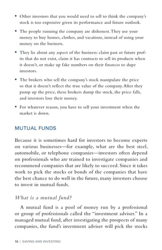 •	  ther investors that you would need to sell to think the company’s
   O
  stock is too expensive given its performance and future outlook.
•	  he people running the company are dishonest. They use your
   T
  money to buy homes, clothes, and vacations, instead of using your
  money on the business.
•	  hey lie about any aspect of the business: claim past or future prof-
   T
  its that do not exist, claim it has contracts to sell its products when
  it doesn’t, or make up fake numbers on their finances to dupe
  investors.
•	  he brokers who sell the company’s stock manipulate the price
   T
  so that it doesn’t reflect the true value of the company. After they
  pump up the price, these brokers dump the stock, the price falls,
  and investors lose their money.
•	  or whatever reason, you have to sell your investment when the
   F
  market is down.


MUTUAL FUNDS

Because it is sometimes hard for investors to become experts
on various businesses—for example, what are the best steel,
automobile, or telephone companies—investors often depend
on professionals who are trained to investigate companies and
recommend companies that are likely to succeed. Since it takes
work to pick the stocks or bonds of the companies that have
the best chance to do well in the future, many investors choose
to invest in mutual funds.

What is a mutual fund?
   A mutual fund is a pool of money run by a professional
or group of professionals called the “investment adviser.” In a
managed mutual fund, after investigating the prospects of many
companies, the fund’s investment adviser will pick the stocks

16 | SAVING AND INVESTING
 