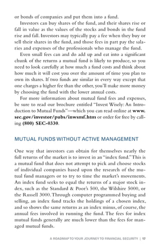 or bonds of companies and put them into a fund.
   Investors can buy shares of the fund, and their shares rise or
fall in value as the values of the stocks and bonds in the fund
rise and fall. Investors may typically pay a fee when they buy or
sell their shares in the fund, and those fees in part pay the sala-
ries and expenses of the professionals who manage the fund.
   Even small fees can and do add up and eat into a significant
chunk of the returns a mutual fund is likely to produce, so you
need to look carefully at how much a fund costs and think about
how much it will cost you over the amount of time you plan to
own its shares. If two funds are similar in every way except that
one charges a higher fee than the other, you’ll make more money
by choosing the fund with the lower annual costs.
   For more information about mutual fund fees and expenses,
be sure to read our brochure entitled “Invest Wisely: An Intro-
duction to Mutual Funds”—which you can read online at www.
sec.gov/investor/pubs/inwsmf.htm or order for free by call-
ing (800) SEC-0330.


MUTUAL FUNDS WITHOUT ACTIVE MANAGEMENT

One way that investors can obtain for themselves nearly the
full returns of the market is to invest in an “index fund.” This is
a mutual fund that does not attempt to pick and choose stocks
of individual companies based upon the research of the mu-
tual fund managers or to try to time the market’s movements.
An index fund seeks to equal the returns of a major stock in-
dex, such as the Standard  Poor’s 500, the Wilshire 5000, or
the Russell 3000. Through computer programmed buying and
selling, an index fund tracks the holdings of a chosen index,
and so shows the same returns as an index minus, of course, the
annual fees involved in running the fund. The fees for index
mutual funds generally are much lower than the fees for man-
aged mutual funds.

                  A ROADMAP TO YOUR JOURNEY TO FINANCIAL SECURITY | 17
 