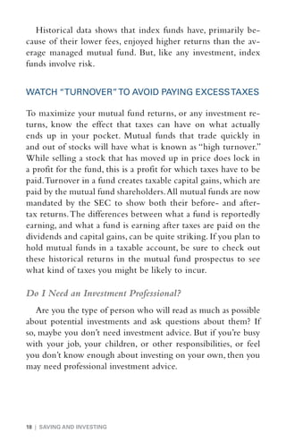 Historical data shows that index funds have, primarily be-
cause of their lower fees, enjoyed higher returns than the av-
erage managed mutual fund. But, like any investment, index
funds involve risk.


WATCH “TURNOVER” TO AVOID PAYING EXCESS TAXES

To maximize your mutual fund returns, or any investment re-
turns, know the effect that taxes can have on what actually
ends up in your pocket. Mutual funds that trade quickly in
and out of stocks will have what is known as “high turnover.”
While selling a stock that has moved up in price does lock in
a profit for the fund, this is a profit for which taxes have to be
paid. Turnover in a fund creates taxable capital gains, which are
paid by the mutual fund shareholders. All mutual funds are now
mandated by the SEC to show both their before- and after-
tax returns. The differences between what a fund is reportedly
earning, and what a fund is earning after taxes are paid on the
dividends and capital gains, can be quite striking. If you plan to
hold mutual funds in a taxable ­ ccount, be sure to check out
                                   a
these historical returns in the mutual fund prospectus to see
what kind of taxes you might be likely to incur.

Do I Need an Investment Professional?
   Are you the type of person who will read as much as possible
about potential investments and ask questions about them? If
so, maybe you don’t need investment advice. But if you’re busy
with your job, your children, or other responsibilities, or feel
you don’t know enough about investing on your own, then you
may need professional investment advice.




18 | SAVING AND INVESTING
 