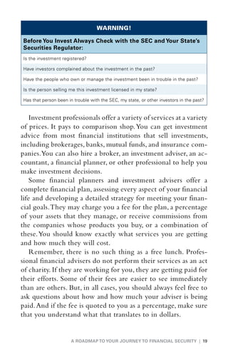 WARNING!

Before You Invest Always Check with the SEC and Your State’s
Securities Regulator:
Is the investment registered?

Have investors complained about the investment in the past?

H
 ave the people who own or manage the investment been in trouble in the past?

I
s the person selling me this investment licensed in my state?

H
 as that person been in trouble with the SEC, my state, or other investors in the past?


    Investment professionals offer a variety of services at a variety
of prices. It pays to comparison shop. You can get investment
advice from most financial institutions that sell investments,
including brokerages, banks, mutual funds, and insurance com-
panies.You can also hire a broker, an investment adviser, an ac-
countant, a financial planner, or other professional to help you
make investment decisions.
    Some financial planners and investment advisers offer a
complete financial plan, assessing every aspect of your financial
life and developing a detailed strategy for meeting your finan-
cial goals. They may charge you a fee for the plan, a percentage
of your assets that they manage, or receive commissions from
the companies whose products you buy, or a combination of
these. You should know exactly what services you are getting
and how much they will cost.
    Remember, there is no such thing as a free lunch. Profes-
sional financial advisers do not perform their services as an act
of charity. If they are working for you, they are getting paid for
their efforts. Some of their fees are easier to see immediately
than are others. But, in all cases, you should always feel free to
ask questions about how and how much your adviser is being
paid. And if the fee is quoted to you as a percentage, make sure
that you understand what that translates to in dollars.


                       A ROADMAP TO YOUR JOURNEY TO FINANCIAL SECURITY | 19
 